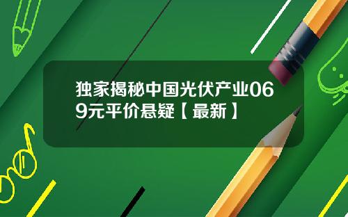 独家揭秘中国光伏产业069元平价悬疑【最新】