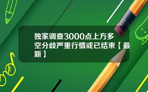 独家调查3000点上方多空分歧严重行情或已结束【最新】