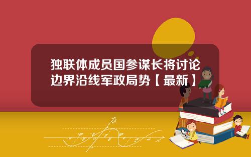 独联体成员国参谋长将讨论边界沿线军政局势【最新】