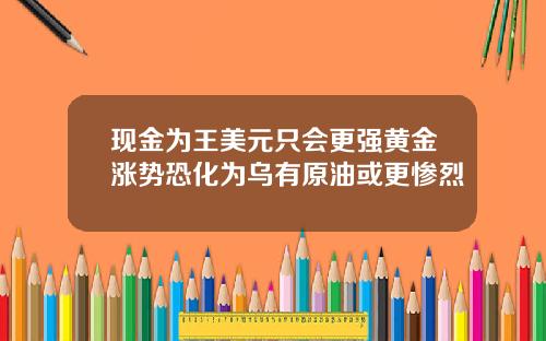 现金为王美元只会更强黄金涨势恐化为乌有原油或更惨烈