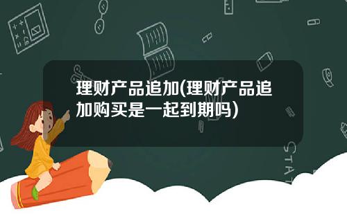 理财产品追加(理财产品追加购买是一起到期吗)