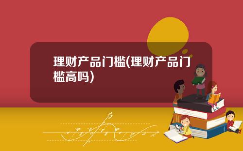 理财产品门槛(理财产品门槛高吗)