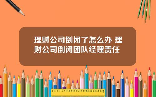 理财公司倒闭了怎么办 理财公司倒闭团队经理责任