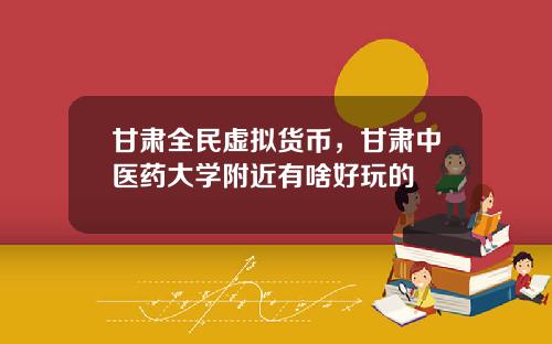 甘肃全民虚拟货币，甘肃中医药大学附近有啥好玩的