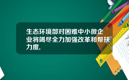 生态环境部对困难中小微企业将竭尽全力加强改革和帮扶力度.