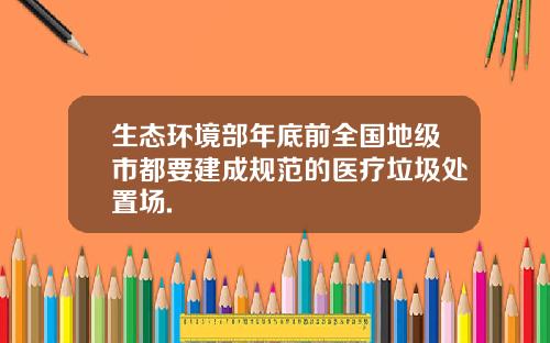 生态环境部年底前全国地级市都要建成规范的医疗垃圾处置场.