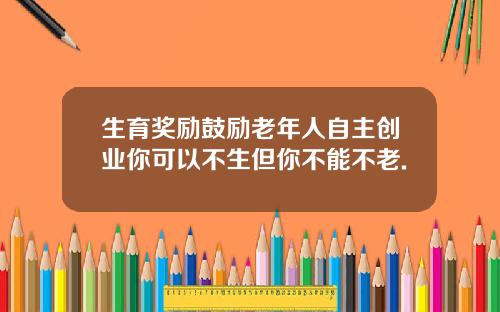 生育奖励鼓励老年人自主创业你可以不生但你不能不老.