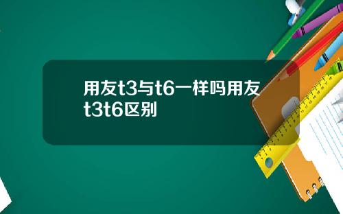 用友t3与t6一样吗用友t3t6区别