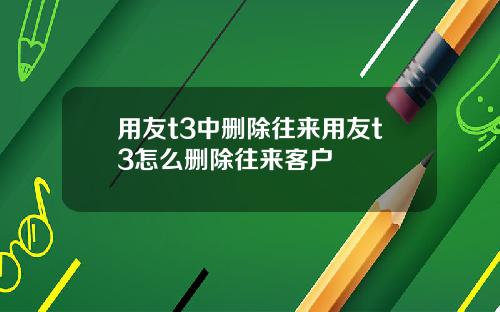 用友t3中删除往来用友t3怎么删除往来客户