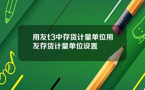 用友t3中存货计量单位用友存货计量单位设置