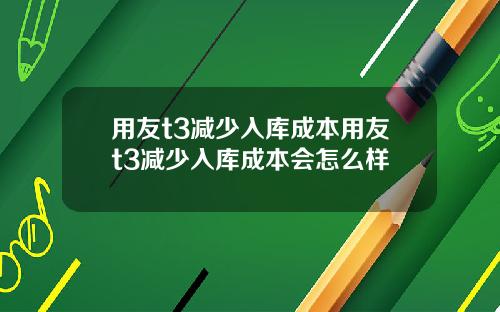 用友t3减少入库成本用友t3减少入库成本会怎么样