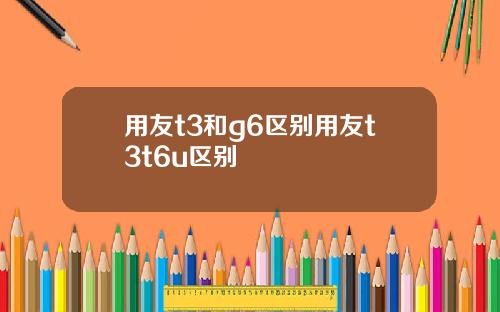 用友t3和g6区别用友t3t6u区别