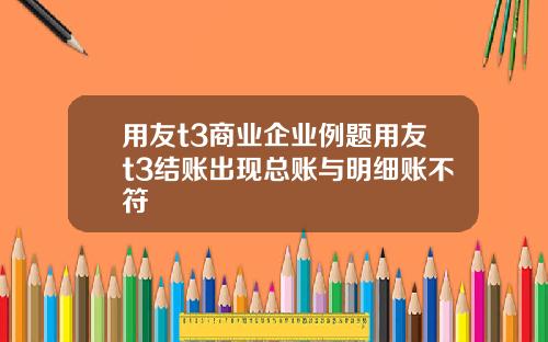 用友t3商业企业例题用友t3结账出现总账与明细账不符