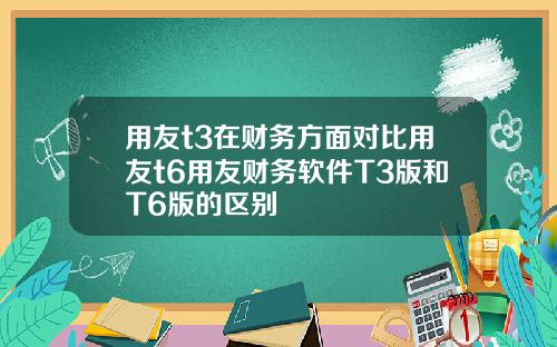 用友t3在财务方面对比用友t6用友财务软件T3版和T6版的区别
