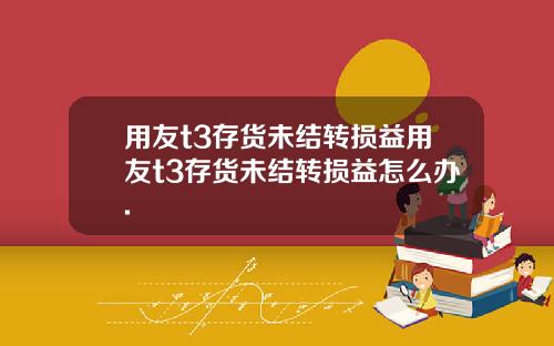 用友t3存货未结转损益用友t3存货未结转损益怎么办.