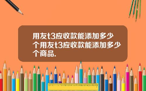 用友t3应收款能添加多少个用友t3应收款能添加多少个商品.