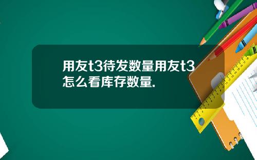 用友t3待发数量用友t3怎么看库存数量.