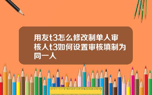 用友t3怎么修改制单人审核人t3如何设置审核填制为同一人