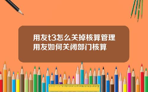 用友t3怎么关掉核算管理用友如何关闭部门核算