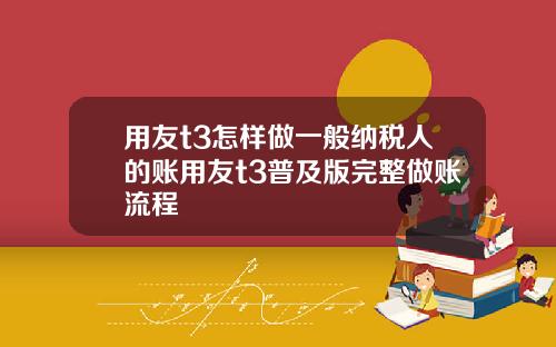 用友t3怎样做一般纳税人的账用友t3普及版完整做账流程