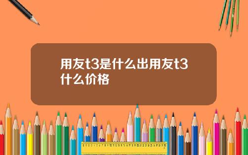用友t3是什么出用友t3什么价格