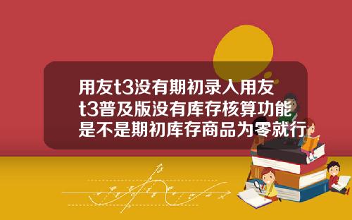 用友t3没有期初录入用友t3普及版没有库存核算功能是不是期初库存商品为零就行了