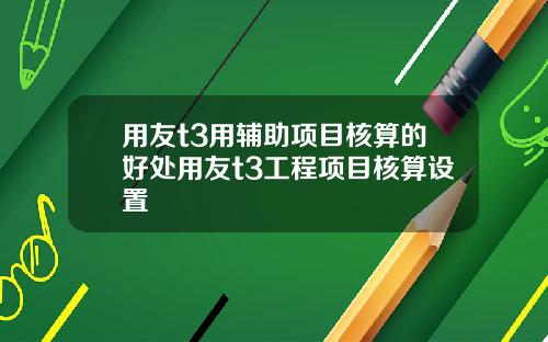 用友t3用辅助项目核算的好处用友t3工程项目核算设置