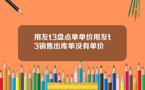 用友t3盘点单单价用友t3销售出库单没有单价