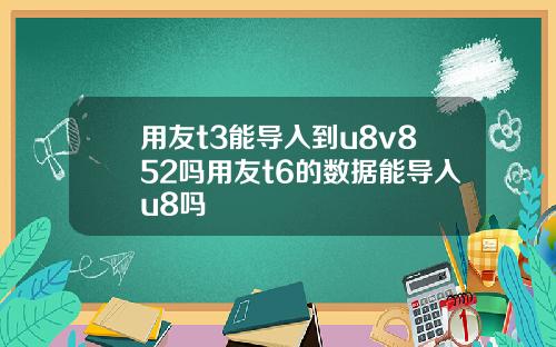 用友t3能导入到u8v852吗用友t6的数据能导入u8吗