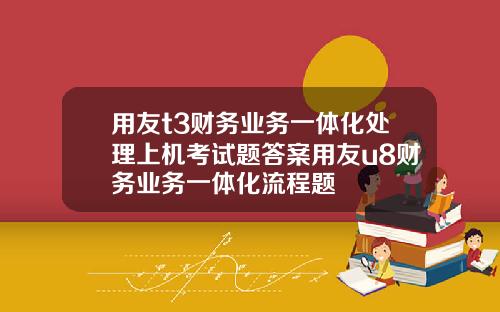 用友t3财务业务一体化处理上机考试题答案用友u8财务业务一体化流程题