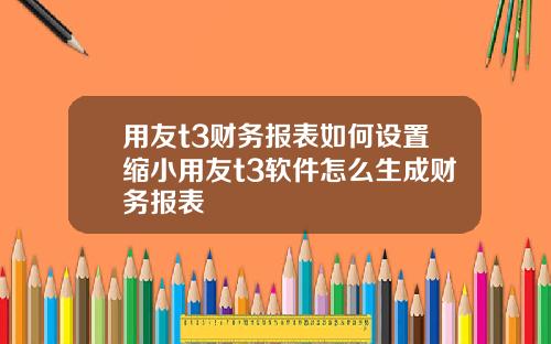 用友t3财务报表如何设置缩小用友t3软件怎么生成财务报表