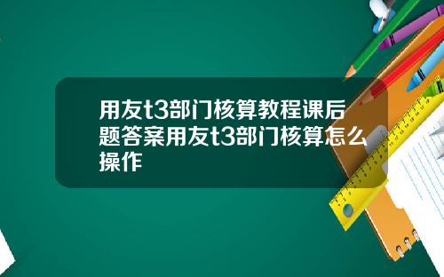 用友t3部门核算教程课后题答案用友t3部门核算怎么操作