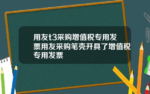 用友t3采购增值税专用发票用友采购笔壳开具了增值税专用发票