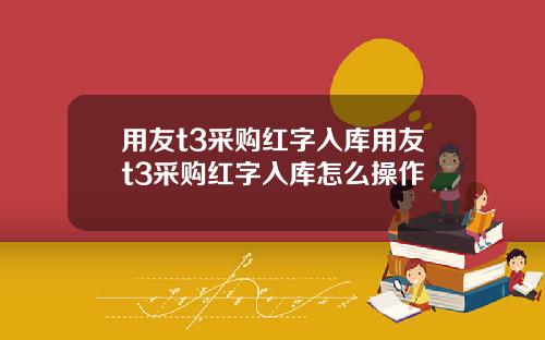 用友t3采购红字入库用友t3采购红字入库怎么操作