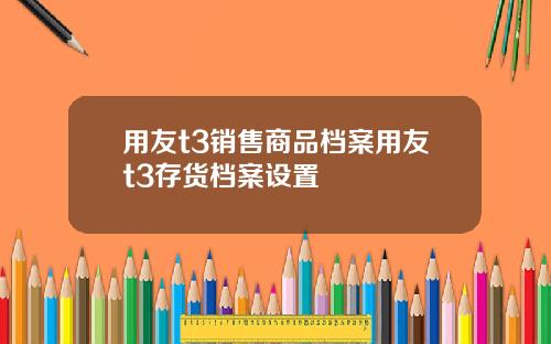 用友t3销售商品档案用友t3存货档案设置