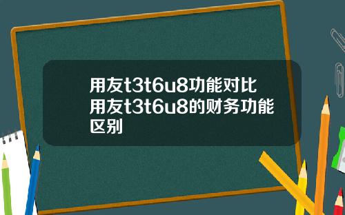 用友t3t6u8功能对比用友t3t6u8的财务功能区别