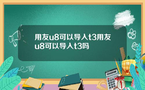 用友u8可以导入t3用友u8可以导入t3吗