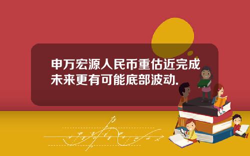 申万宏源人民币重估近完成未来更有可能底部波动.