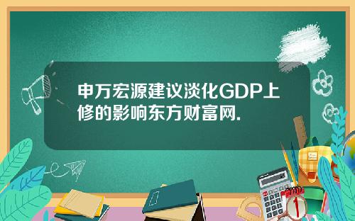 申万宏源建议淡化GDP上修的影响东方财富网.