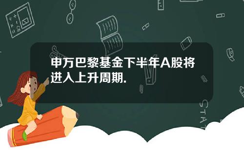 申万巴黎基金下半年A股将进入上升周期.