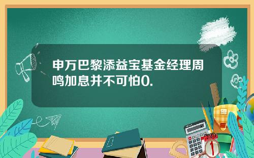 申万巴黎添益宝基金经理周鸣加息并不可怕0.