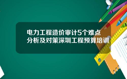 电力工程造价审计5个难点分析及对策深圳工程预算培训