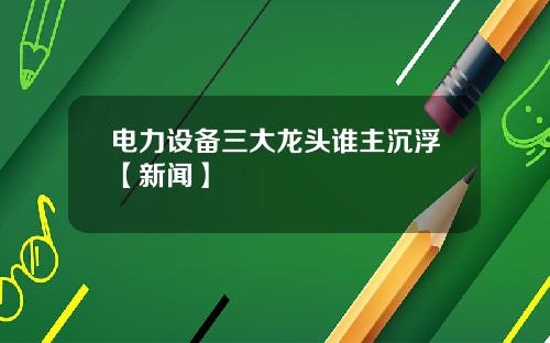 电力设备三大龙头谁主沉浮【新闻】