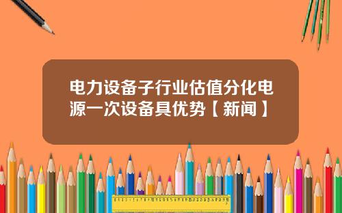 电力设备子行业估值分化电源一次设备具优势【新闻】