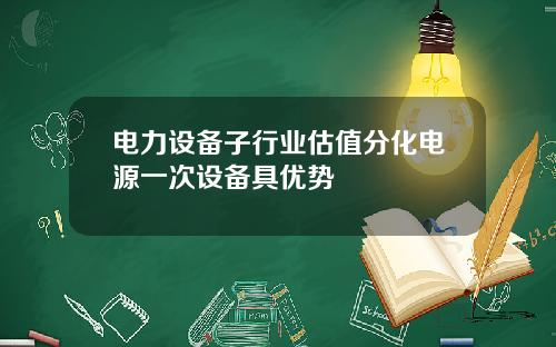 电力设备子行业估值分化电源一次设备具优势