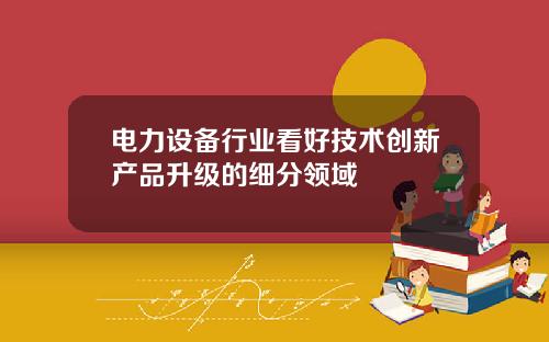 电力设备行业看好技术创新产品升级的细分领域