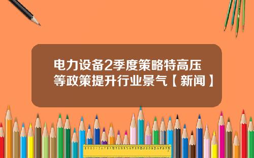 电力设备2季度策略特高压等政策提升行业景气【新闻】
