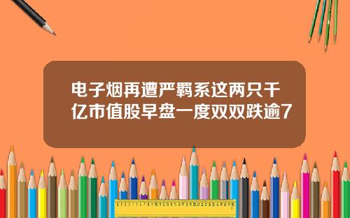 电子烟再遭严羁系这两只千亿市值股早盘一度双双跌逾7