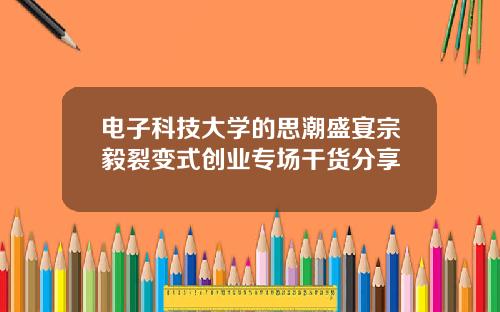 电子科技大学的思潮盛宴宗毅裂变式创业专场干货分享