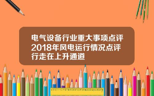 电气设备行业重大事项点评2018年风电运行情况点评行走在上升通道